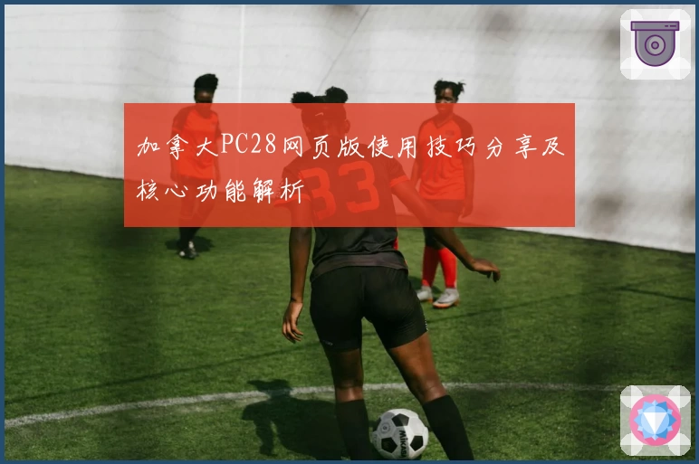 加拿大PC28网页版使用技巧分享及核心功能解析